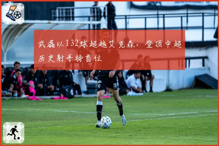 武磊以132球超越艾克森，登顶中超历史射手榜首位