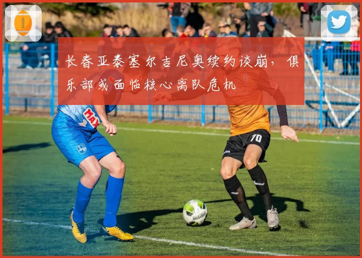长春亚泰塞尔吉尼奥续约谈崩,俱乐部或面临核心离队危机