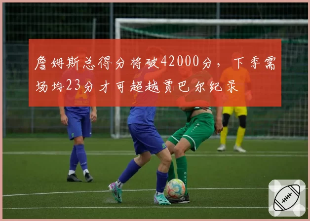 詹姆斯总得分将破42000分,下季需场均23分才可超越贾巴尔纪录