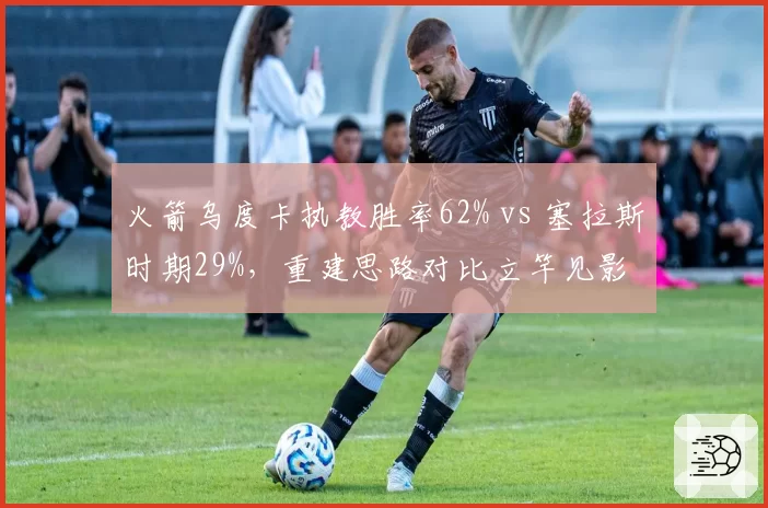 火箭乌度卡执教胜率62% vs 塞拉斯时期29%，重建思路对比立竿见影