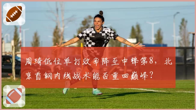 周琦低位单打效率降至中锋第8，北京首钢内线战术能否重回巅峰？