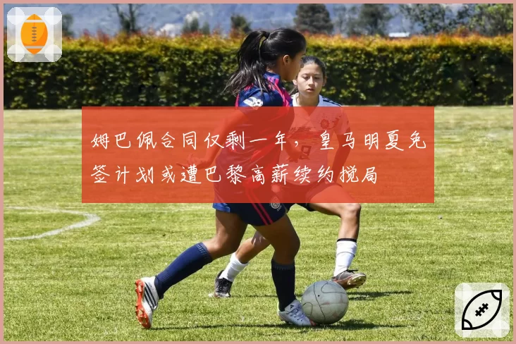 姆巴佩合同仅剩一年，皇马明夏免签计划或遭巴黎高薪续约搅局