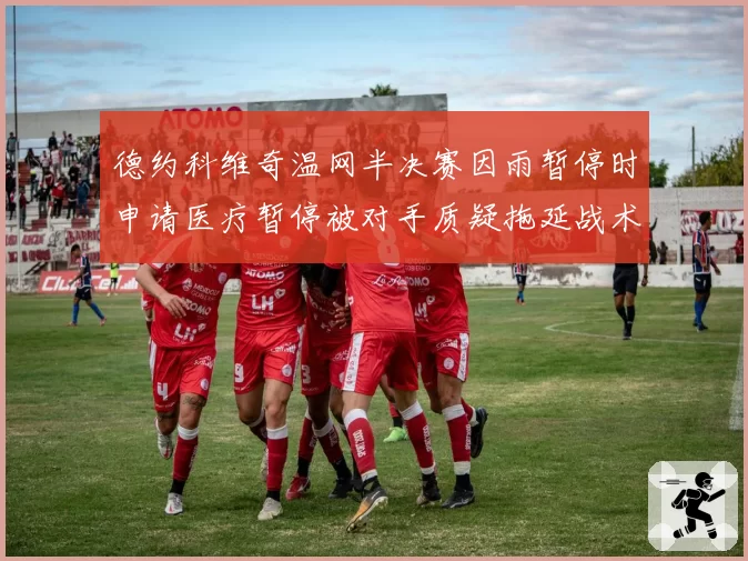 德约科维奇温网半决赛因雨暂停时申请医疗暂停被对手质疑拖延战术