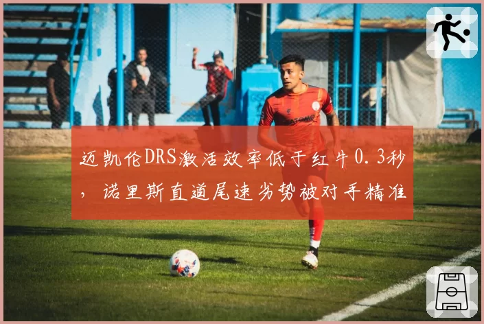 迈凯伦DRS激活效率低于红牛0.3秒，诺里斯直道尾速劣势被对手精准利用