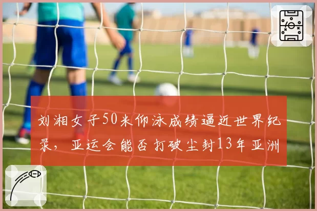 刘湘女子50米仰泳成绩逼近世界纪录，亚运会能否打破尘封13年亚洲纪录？
