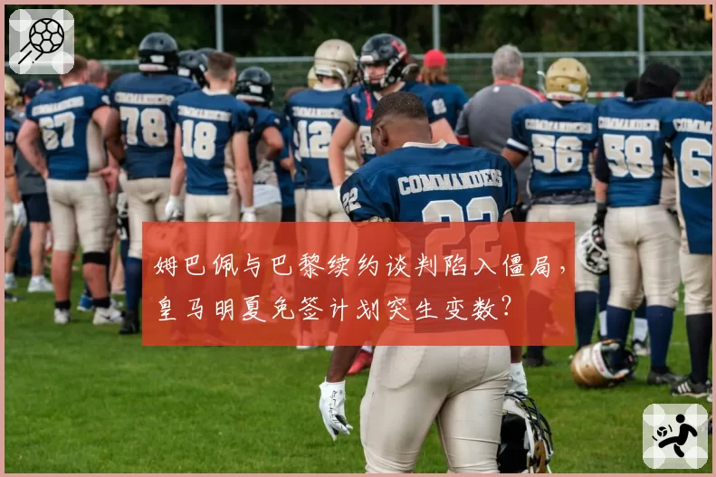 姆巴佩与巴黎续约谈判陷入僵局,皇马明夏免签计划突生变数?