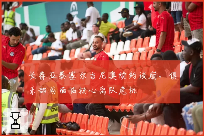 长春亚泰塞尔吉尼奥续约谈崩，俱乐部或面临核心离队危机