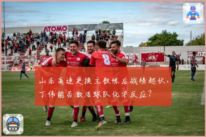 山东高速更换主教练后战绩起伏，丁伟能否激活球队化学反应？