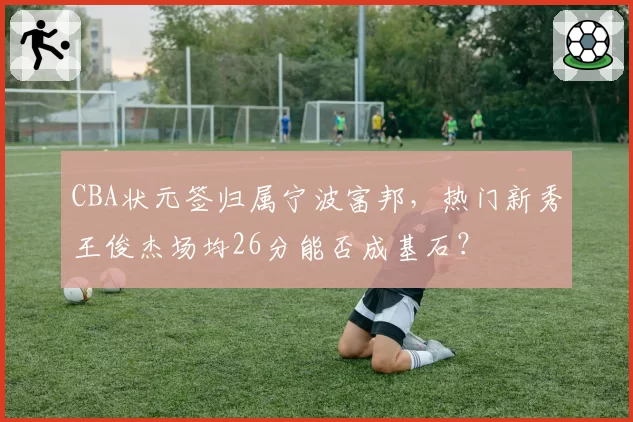 CBA状元签归属宁波富邦，热门新秀王俊杰场均26分能否成基石？