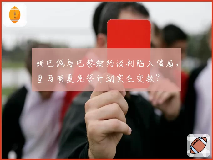 姆巴佩与巴黎续约谈判陷入僵局,皇马明夏免签计划突生变数?