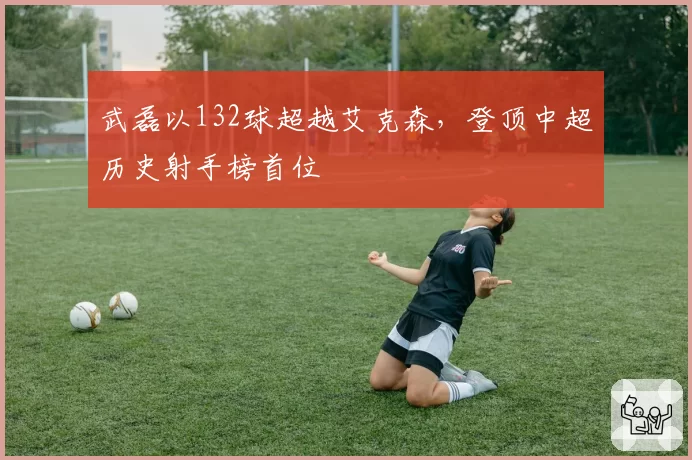武磊以132球超越艾克森,登顶中超历史射手榜首位