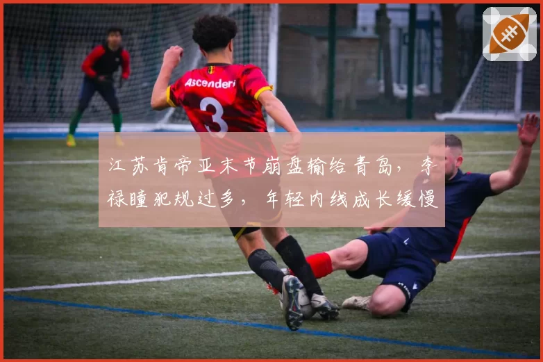江苏肯帝亚末节崩盘输给青岛,李禄瞳犯规过多,年轻内线成长缓慢?