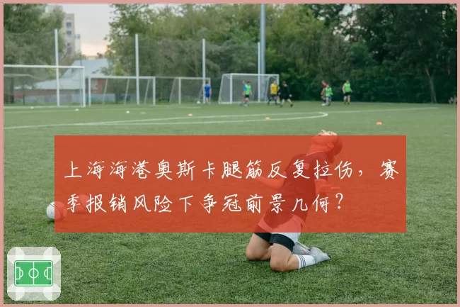 上海海港奥斯卡腿筋反复拉伤,赛季报销风险下争冠前景几何?