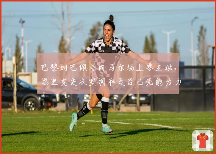 巴黎姆巴佩与内马尔场上零互动，恩里克更衣室调和是否已无能为力？