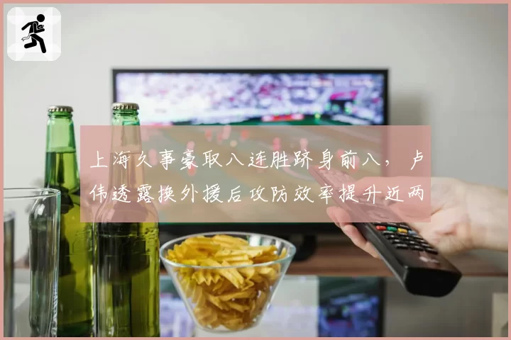 上海久事豪取八连胜跻身前八，卢伟透露换外援后攻防效率提升近两成