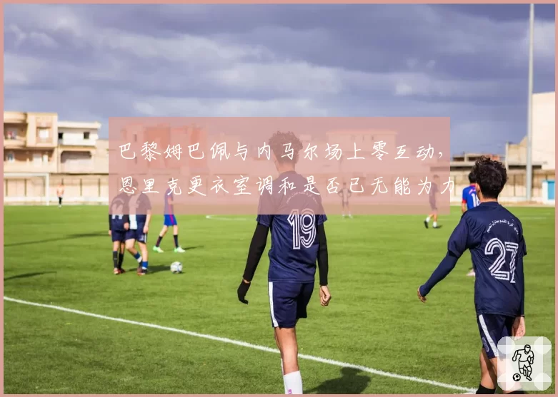 巴黎姆巴佩与内马尔场上零互动,恩里克更衣室调和是否已无能为力?