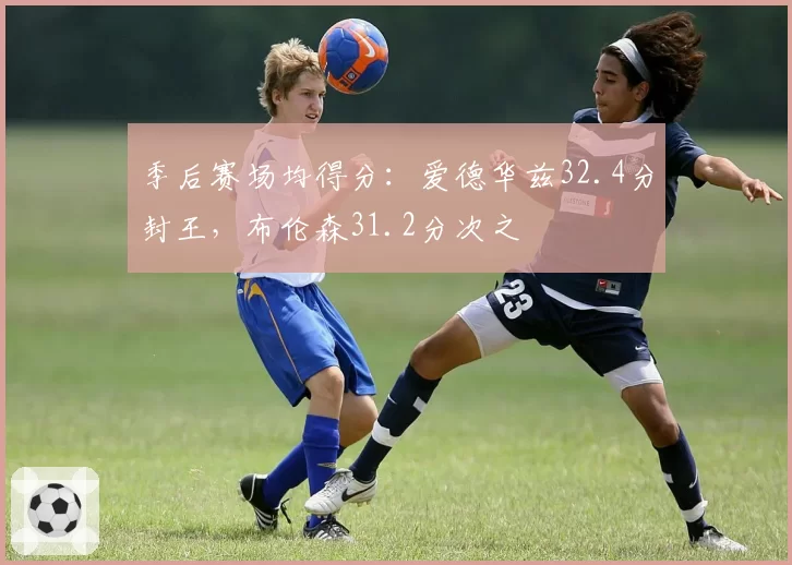 季后赛场均得分：爱德华兹32.4分封王，布伦森31.2分次之