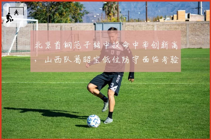 北京首钢范子铭中投命中率创新高，山西队葛昭宝低位防守面临考验