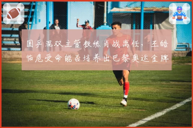 国乒混双主管教练肖战离任，王皓临危受命能否培养出巴黎奥运金牌组合？