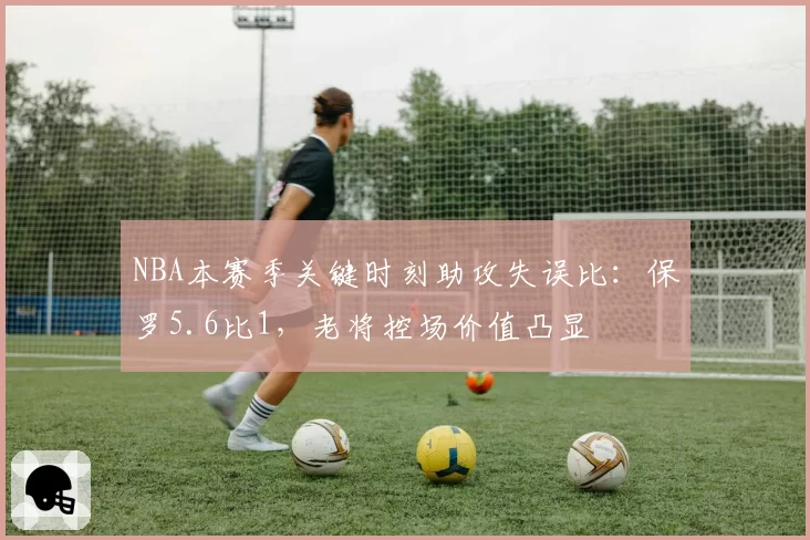 NBA本赛季关键时刻助攻失误比：保罗5.6比1，老将控场价值凸显