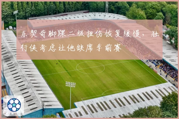 东契奇脚踝二级扭伤恢复缓慢,独行侠考虑让他缺席季前赛