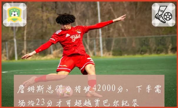 詹姆斯总得分将破42000分,下季需场均23分才可超越贾巴尔纪录
