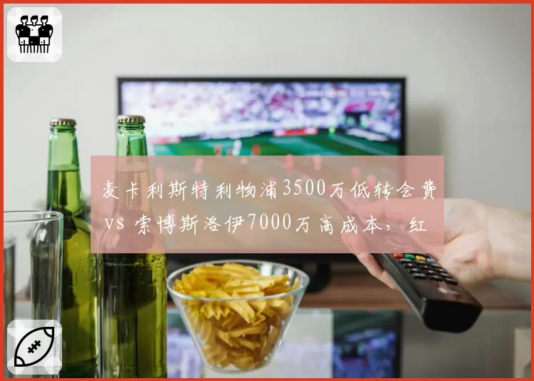 麦卡利斯特利物浦3500万低转会费 vs 索博斯洛伊7000万高成本，红军中场挖宝效率