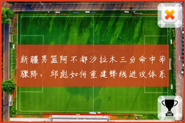 新疆男篮阿不都沙拉木三分命中率骤降,邱彪如何重建锋线进攻体系?