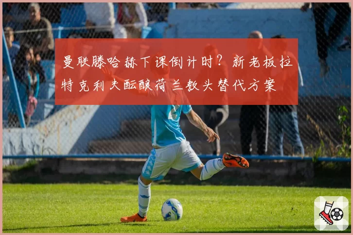 曼联滕哈赫下课倒计时？新老板拉特克利夫酝酿荷兰教头替代方案