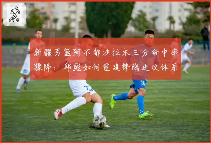 新疆男篮阿不都沙拉木三分命中率骤降，邱彪如何重建锋线进攻体系？