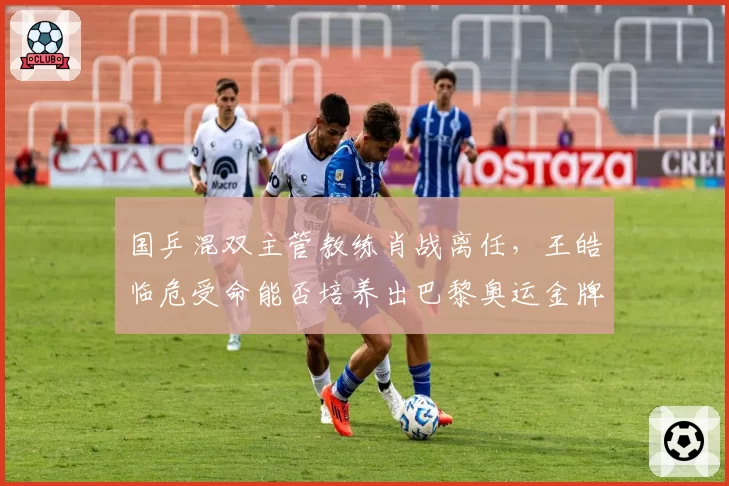 国乒混双主管教练肖战离任,王皓临危受命能否培养出巴黎奥运金牌组合?