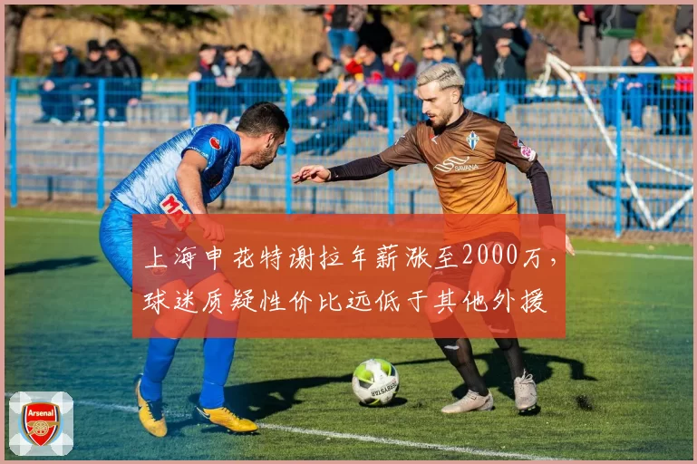 上海申花特谢拉年薪涨至2000万,球迷质疑性价比远低于其他外援