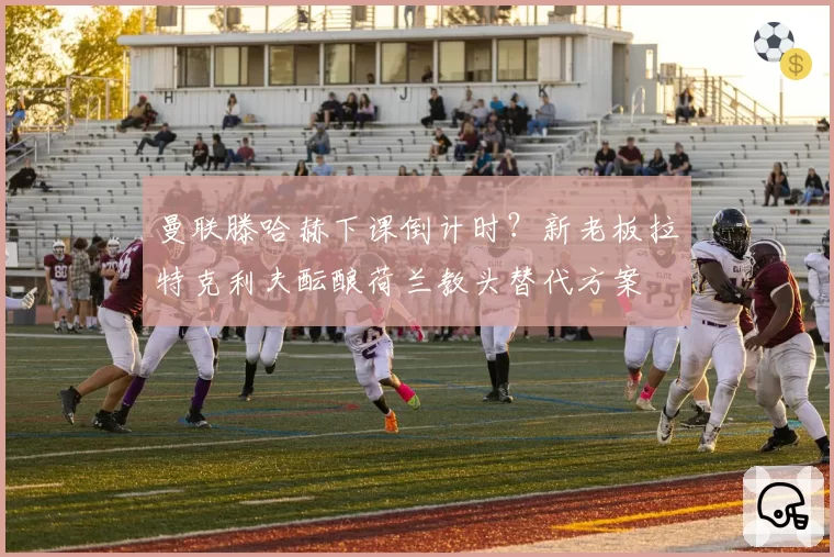 曼联滕哈赫下课倒计时？新老板拉特克利夫酝酿荷兰教头替代方案